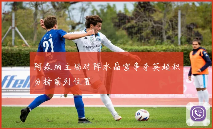 阿森纳主场对阵水晶宫争夺英超积分榜前列位置
