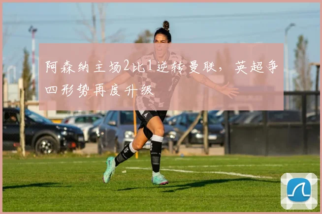 阿森纳主场2比1逆转曼联，英超争四形势再度升级