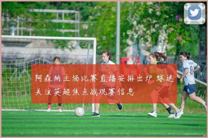 阿森纳主场比赛直播安排出炉 球迷关注英超焦点战观赛信息