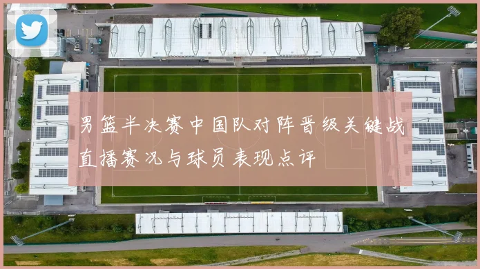 男篮半决赛中国队对阵晋级关键战直播赛况与球员表现点评