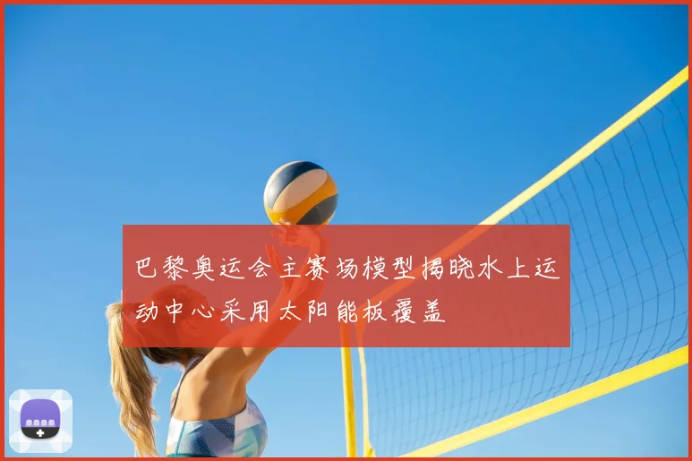 巴黎奥运会主赛场模型揭晓水上运动中心采用太阳能板覆盖