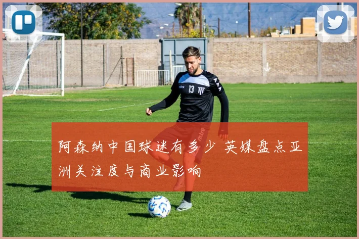 阿森纳中国球迷有多少 英媒盘点亚洲关注度与商业影响