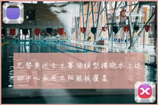 巴黎奥运会主赛场模型揭晓水上运动中心采用太阳能板覆盖