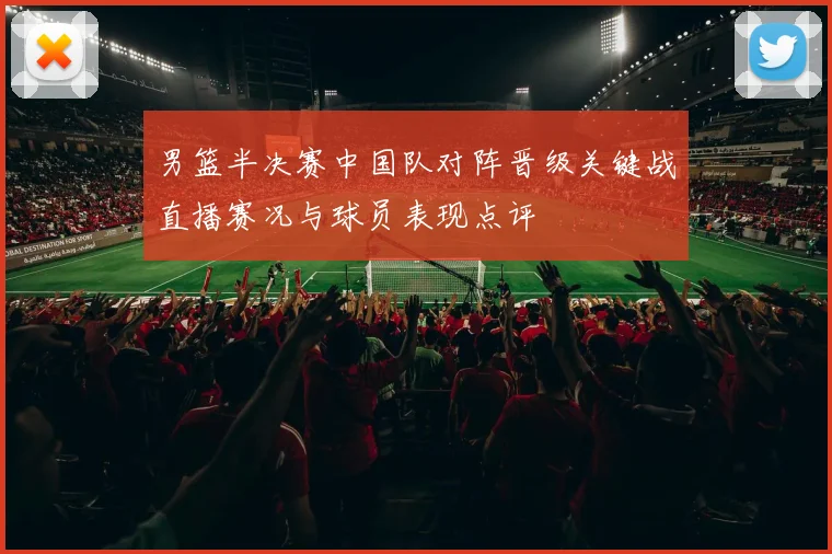男篮半决赛中国队对阵晋级关键战直播赛况与球员表现点评
